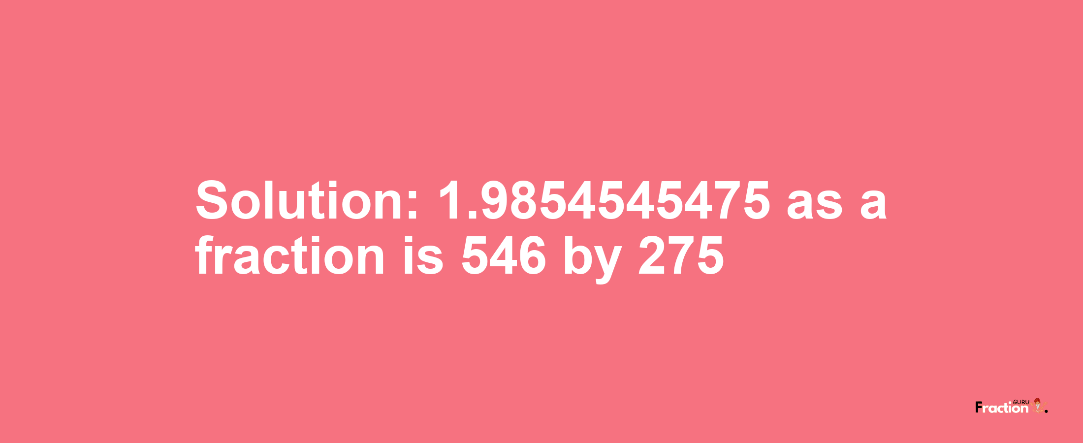 Solution:1.9854545475 as a fraction is 546/275